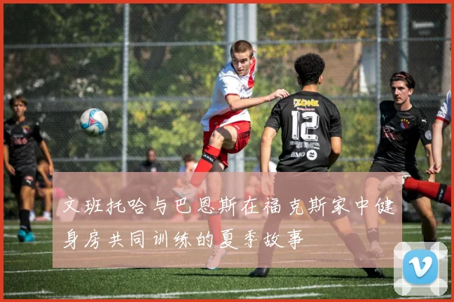 文班托哈与巴恩斯在福克斯家中健身房共同训练的夏季故事