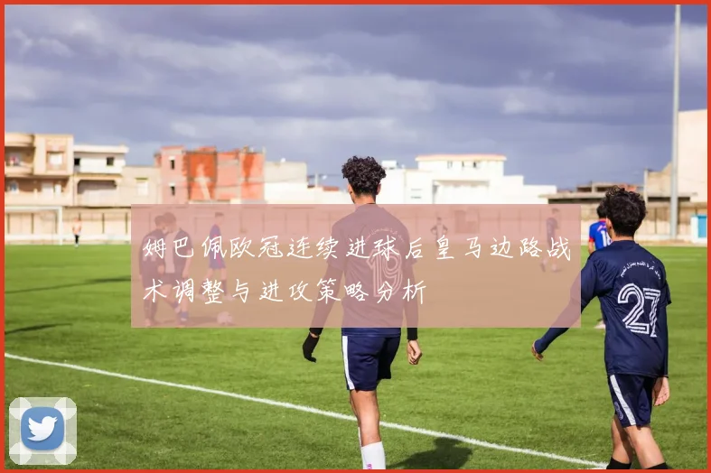 姆巴佩欧冠连续进球后皇马边路战术调整与进攻策略分析