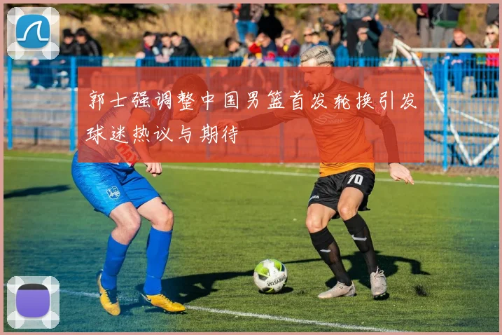 郭士强调整中国男篮首发轮换引发球迷热议与期待