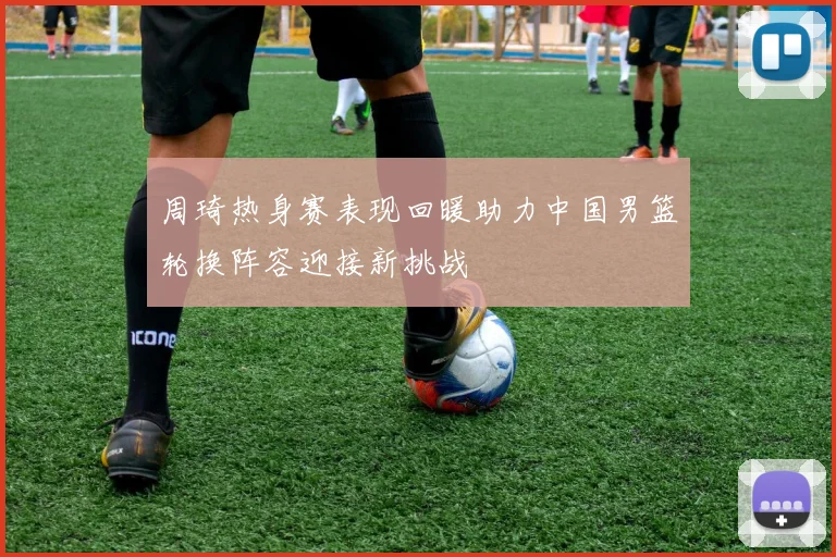 周琦热身赛表现回暖助力中国男篮轮换阵容迎接新挑战