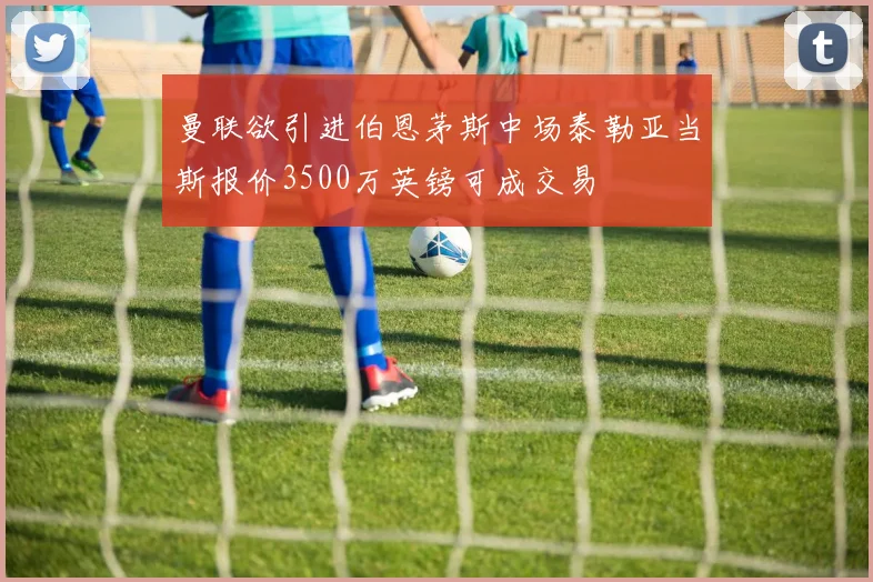 曼联欲引进伯恩茅斯中场泰勒亚当斯报价3500万英镑可成交易