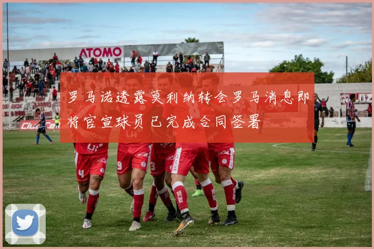 罗马诺透露莫利纳转会罗马消息即将官宣球员已完成合同签署