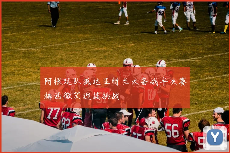 阿根廷队抵达亚特兰大备战半决赛梅西微笑迎接挑战