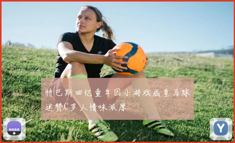 特巴斯回忆童年因小游戏成皇马球迷赞C罗人情味浓厚
