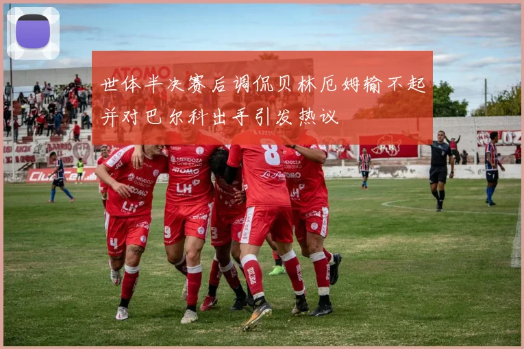 世体半决赛后调侃贝林厄姆输不起并对巴尔科出手引发热议