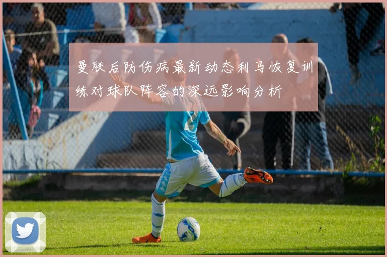 曼联后防伤病最新动态利马恢复训练对球队阵容的深远影响分析