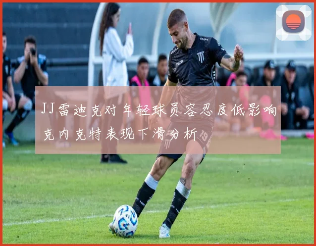 JJ雷迪克对年轻球员容忍度低影响克内克特表现下滑分析